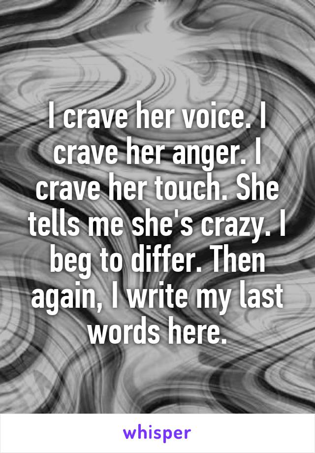 I crave her voice. I crave her anger. I crave her touch. She tells me she's crazy. I beg to differ. Then again, I write my last words here.