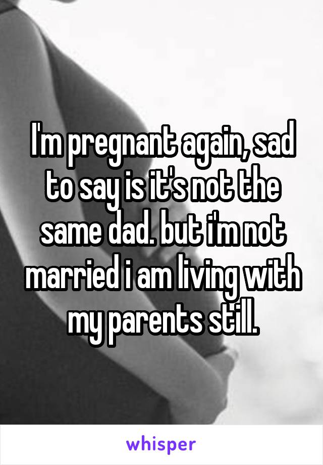 I'm pregnant again, sad to say is it's not the same dad. but i'm not married i am living with my parents still.