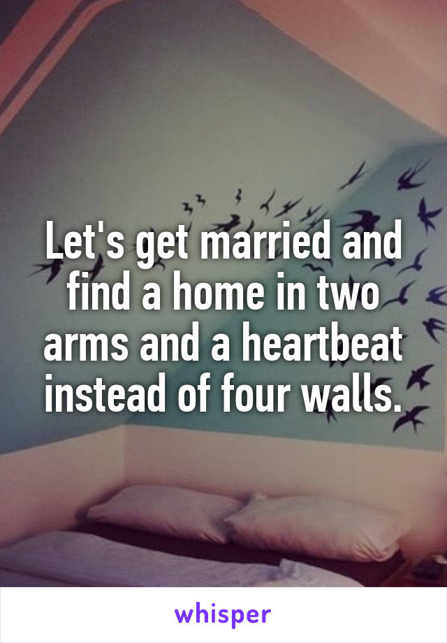 Let's get married and find a home in two arms and a heartbeat instead of four walls.