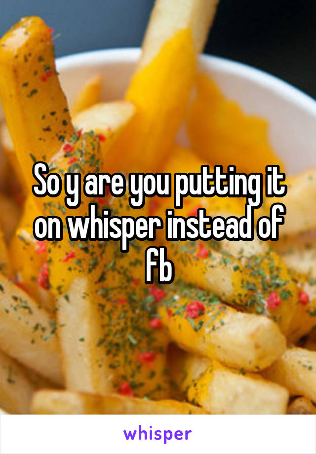 So y are you putting it on whisper instead of fb