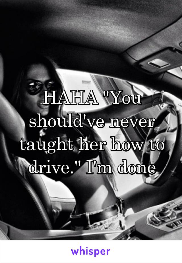 HAHA "You should've never taught her how to drive." I'm done