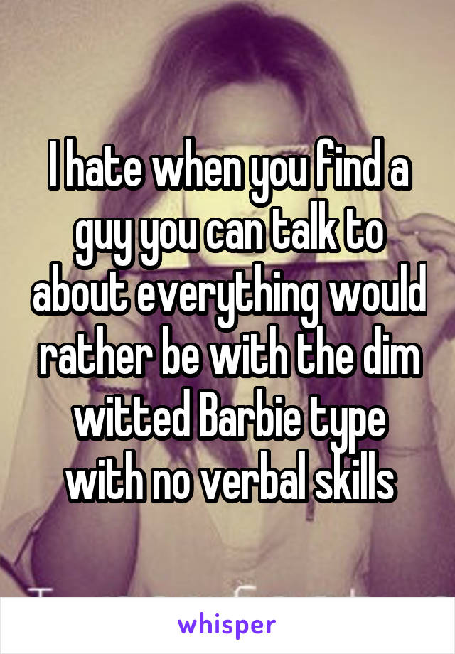I hate when you find a guy you can talk to about everything would rather be with the dim witted Barbie type with no verbal skills