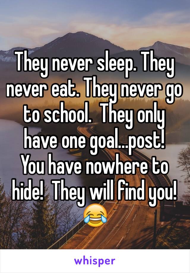 They never sleep. They never eat. They never go to school.  They only have one goal...post!
You have nowhere to hide!  They will find you!😂
