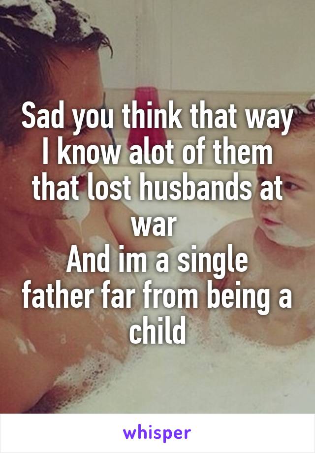 Sad you think that way I know alot of them that lost husbands at war 
And im a single father far from being a child
