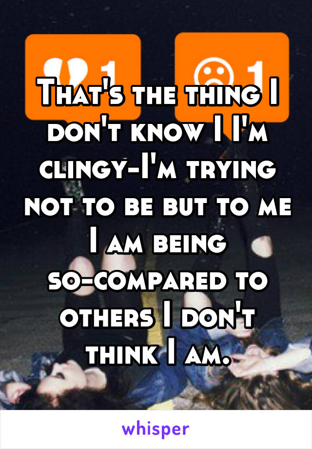 That's the thing I don't know I I'm clingy-I'm trying not to be but to me I am being so-compared to others I don't think I am.