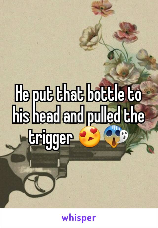 He put that bottle to his head and pulled the trigger 😍😱