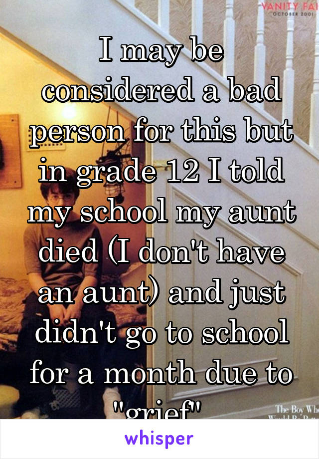 I may be considered a bad person for this but in grade 12 I told my school my aunt died (I don't have an aunt) and just didn't go to school for a month due to "grief" 