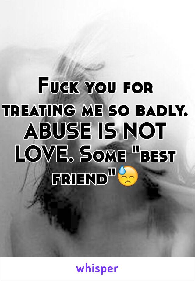 Fuck you for treating me so badly. ABUSE IS NOT LOVE. Some "best friend"😓