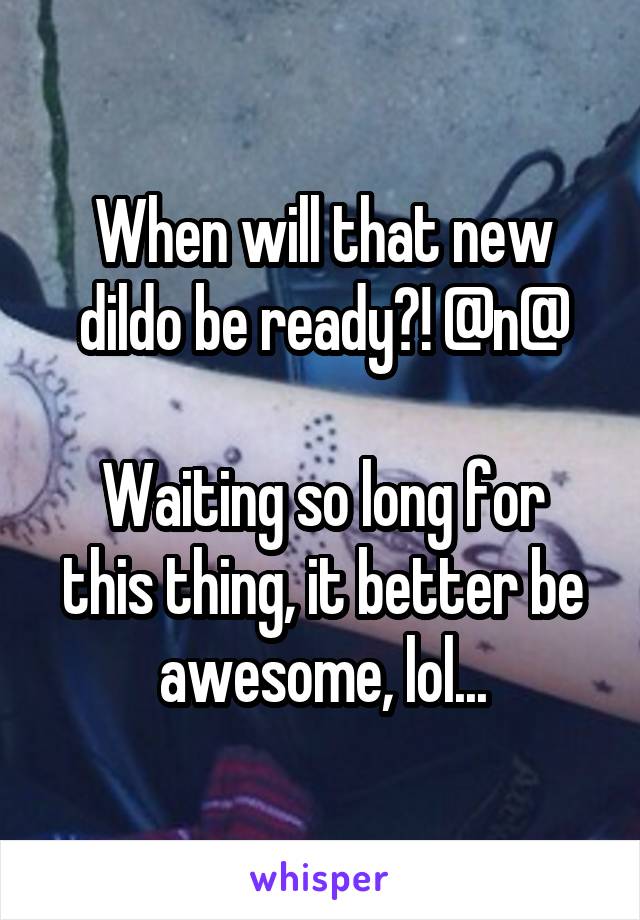 When will that new dildo be ready?! @n@

Waiting so long for this thing, it better be awesome, lol...
