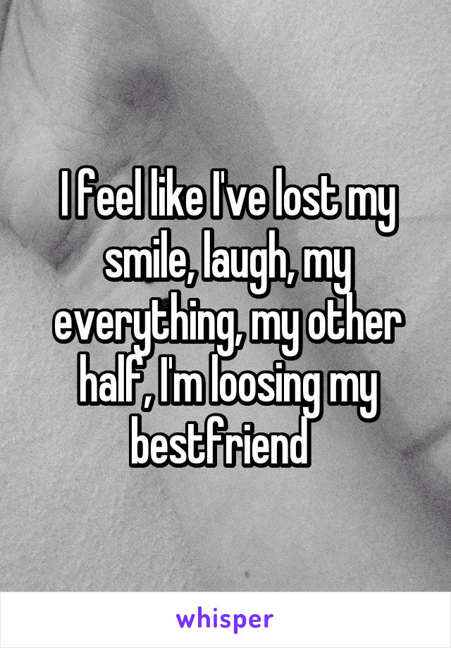 I feel like I've lost my smile, laugh, my everything, my other half, I'm loosing my bestfriend  
