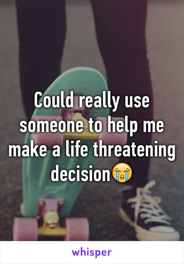 Could really use someone to help me make a life threatening decision😭