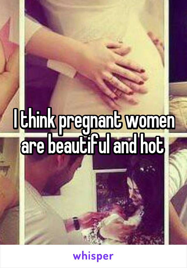 I think pregnant women are beautiful and hot 