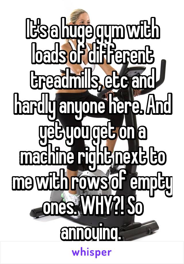 It's a huge gym with loads of different treadmills, etc and hardly anyone here. And yet you get on a machine right next to me with rows of empty ones. WHY?! So annoying. 