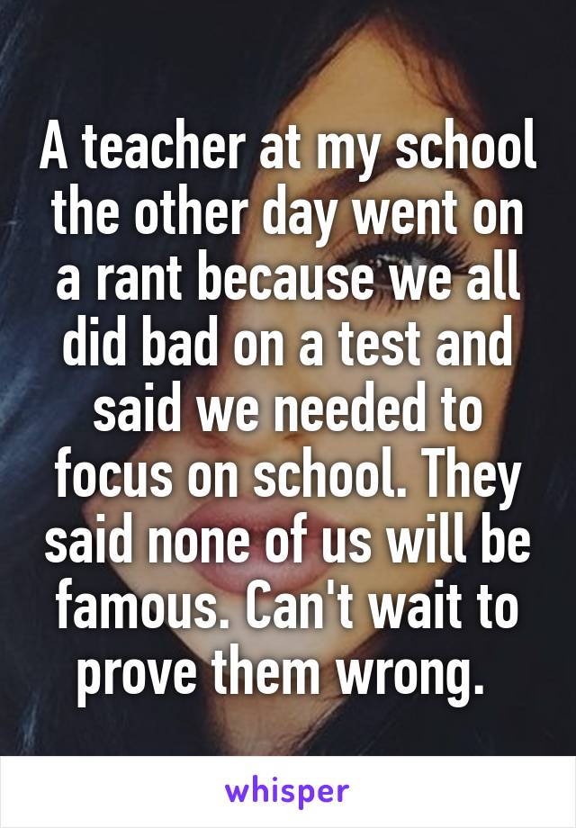 A teacher at my school the other day went on a rant because we all did bad on a test and said we needed to focus on school. They said none of us will be famous. Can't wait to prove them wrong. 