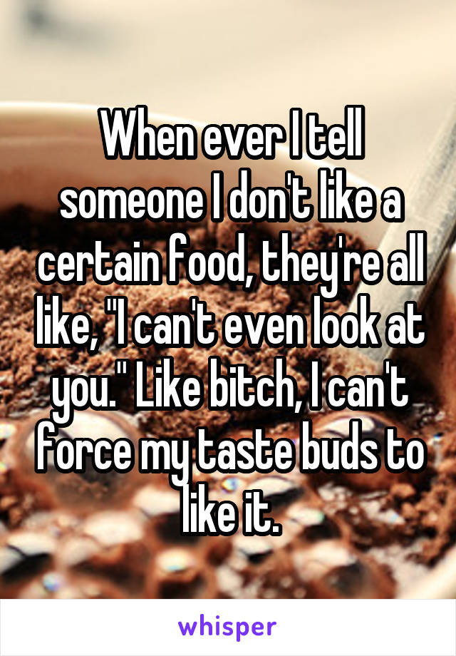 When ever I tell someone I don't like a certain food, they're all like, "I can't even look at you." Like bitch, I can't force my taste buds to like it.