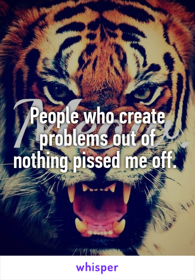 People who create problems out of nothing pissed me off. 