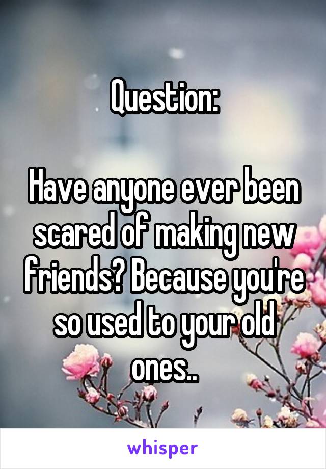 Question:

Have anyone ever been scared of making new friends? Because you're so used to your old ones..