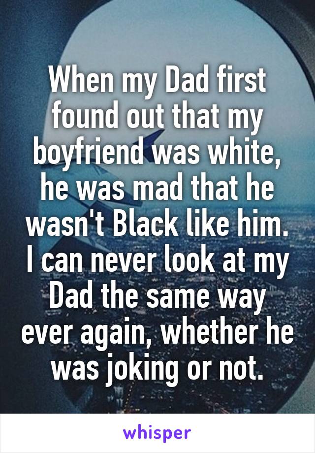 When my Dad first found out that my boyfriend was white, he was mad that he wasn't Black like him. I can never look at my Dad the same way ever again, whether he was joking or not.