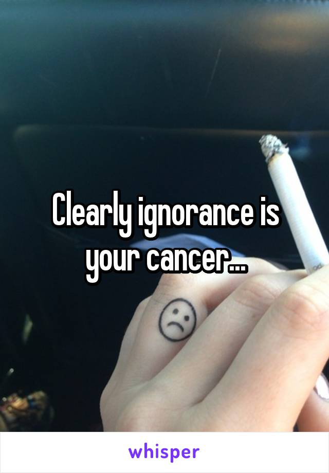 Clearly ignorance is your cancer...