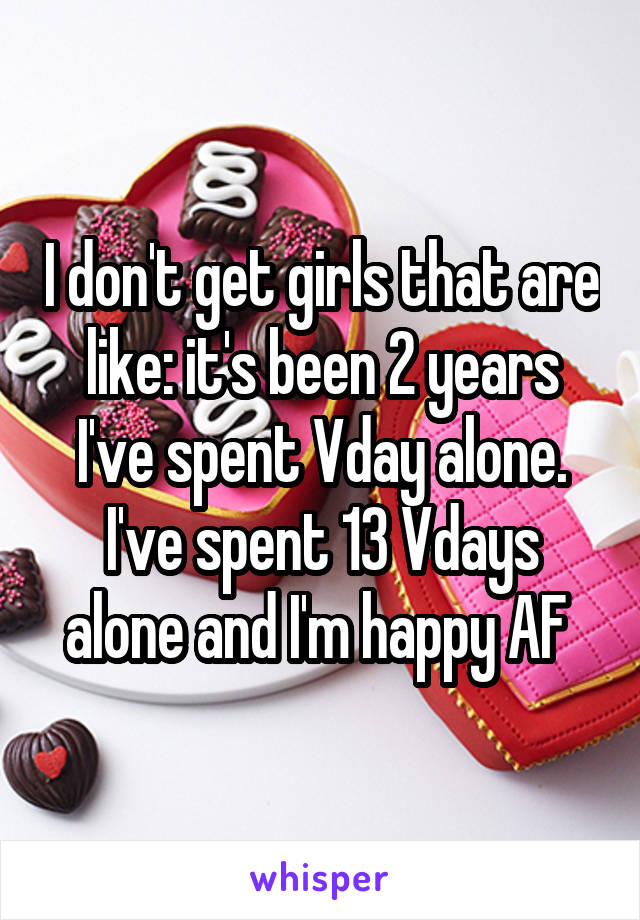 I don't get girls that are like: it's been 2 years I've spent Vday alone.
I've spent 13 Vdays alone and I'm happy AF 