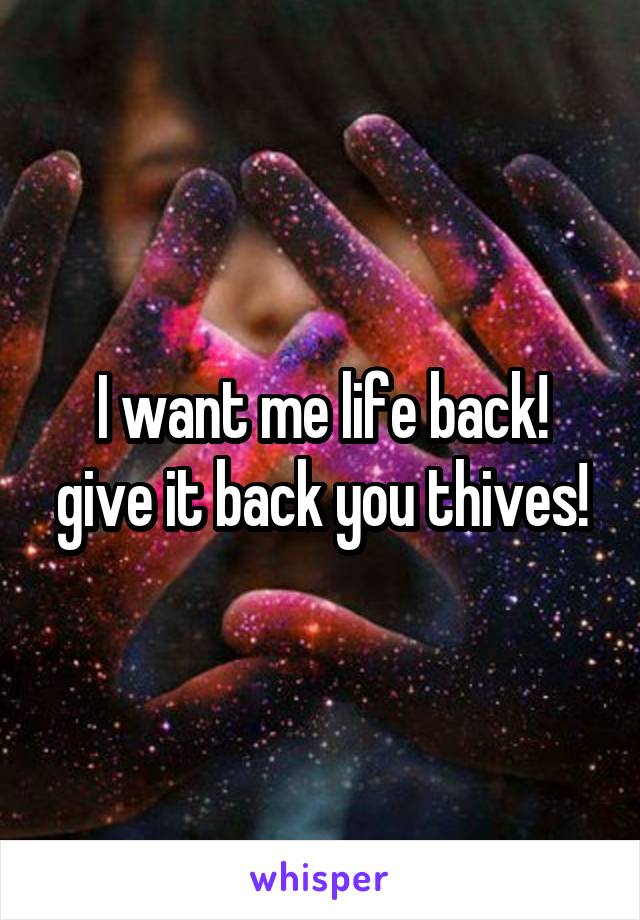 I want me life back!
give it back you thives!