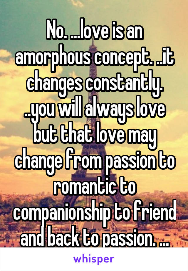 No. ...love is an amorphous concept. ..it changes constantly. ..you will always love but that love may change from passion to romantic to companionship to friend and back to passion. ...