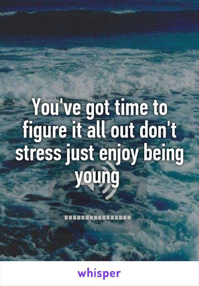 You've got time to figure it all out don't stress just enjoy being young 