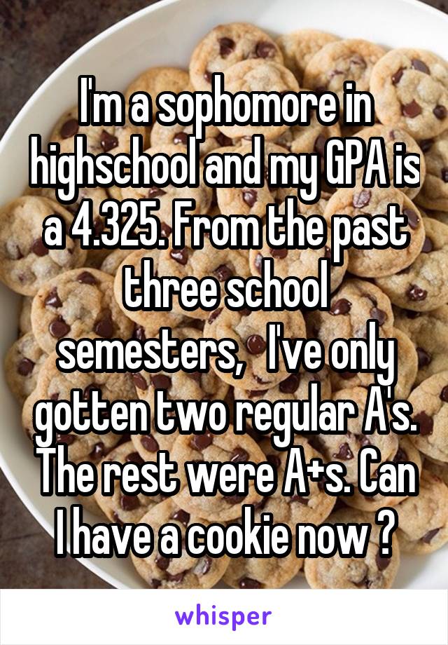I'm a sophomore in highschool and my GPA is a 4.325. From the past three school semesters,   I've only gotten two regular A's. The rest were A+s. Can I have a cookie now ?