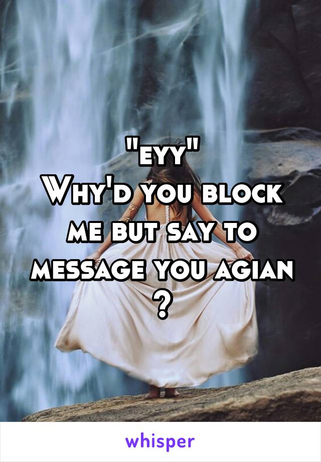 "eyy"
Why'd you block me but say to message you agian ?