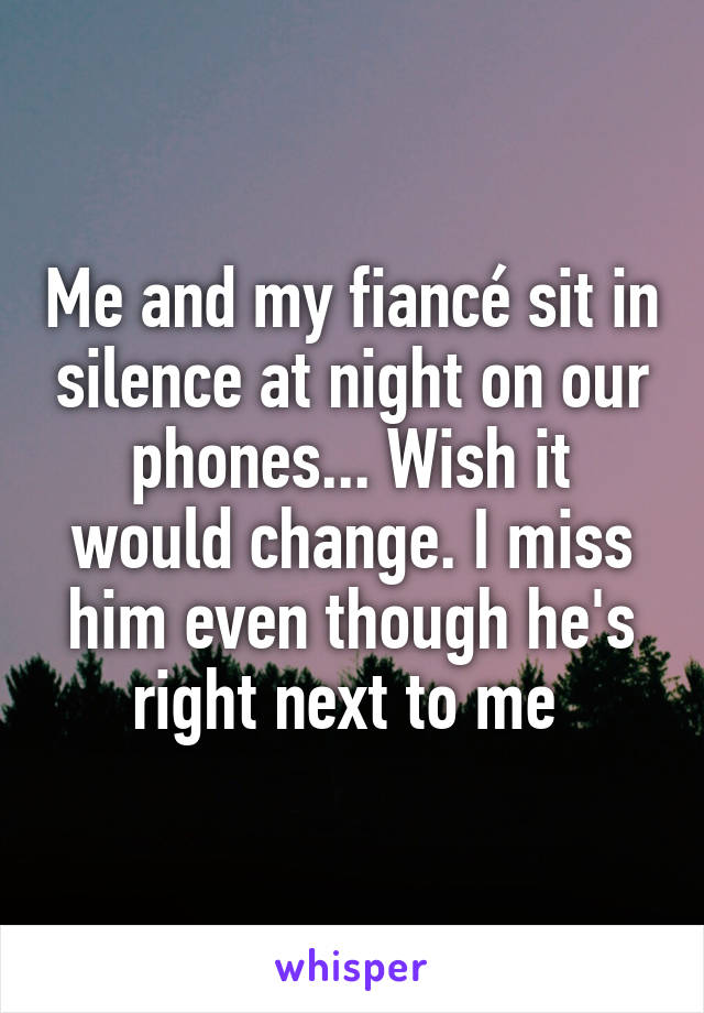 Me and my fiancé sit in silence at night on our phones... Wish it would change. I miss him even though he's right next to me 