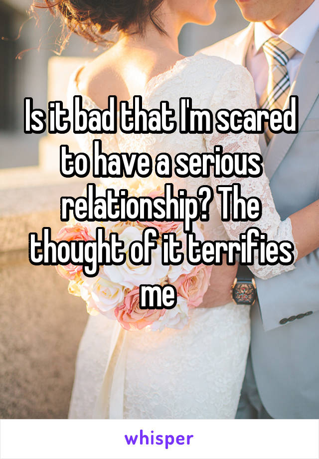 Is it bad that I'm scared to have a serious relationship? The thought of it terrifies me 
