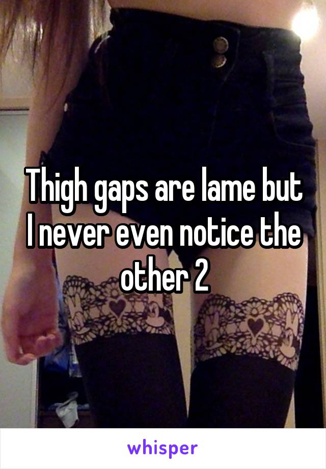 Thigh gaps are lame but I never even notice the other 2