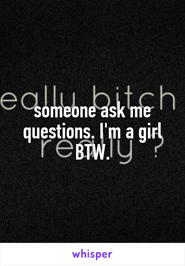 someone ask me questions. I'm a girl BTW.