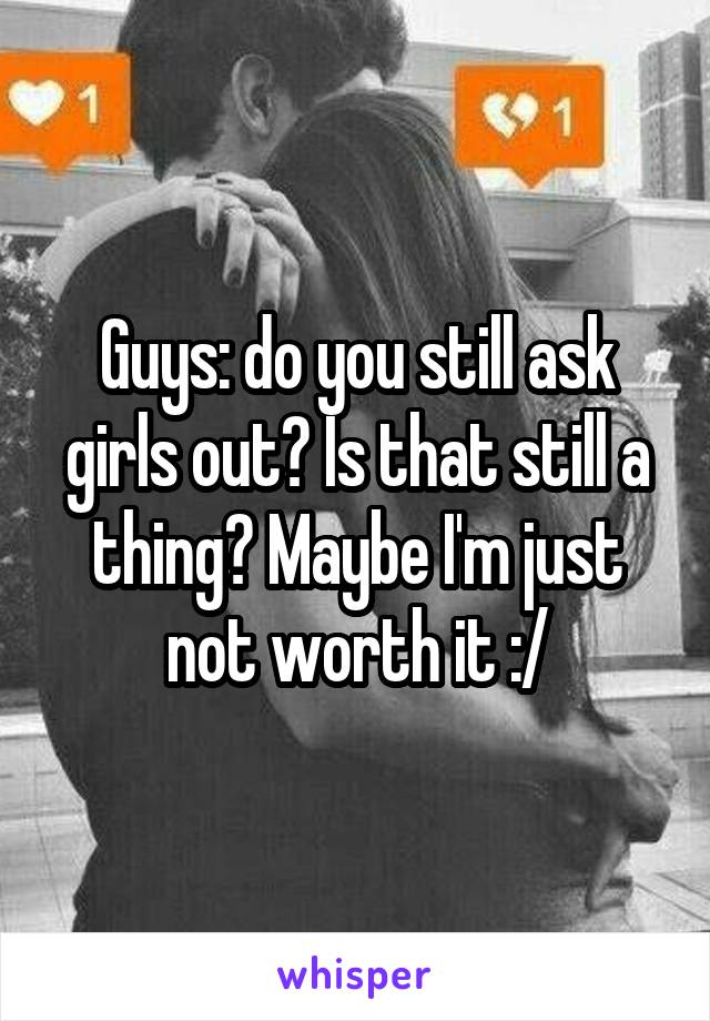Guys: do you still ask girls out? Is that still a thing? Maybe I'm just not worth it :/
