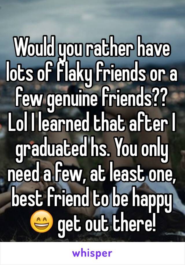 Would you rather have lots of flaky friends or a few genuine friends?? Lol I learned that after I graduated hs. You only need a few, at least one,  best friend to be happy 😄 get out there!