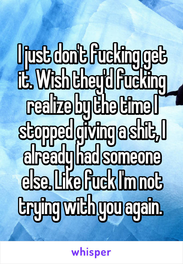 I just don't fucking get it. Wish they'd fucking realize by the time I stopped giving a shit, I already had someone else. Like fuck I'm not trying with you again. 