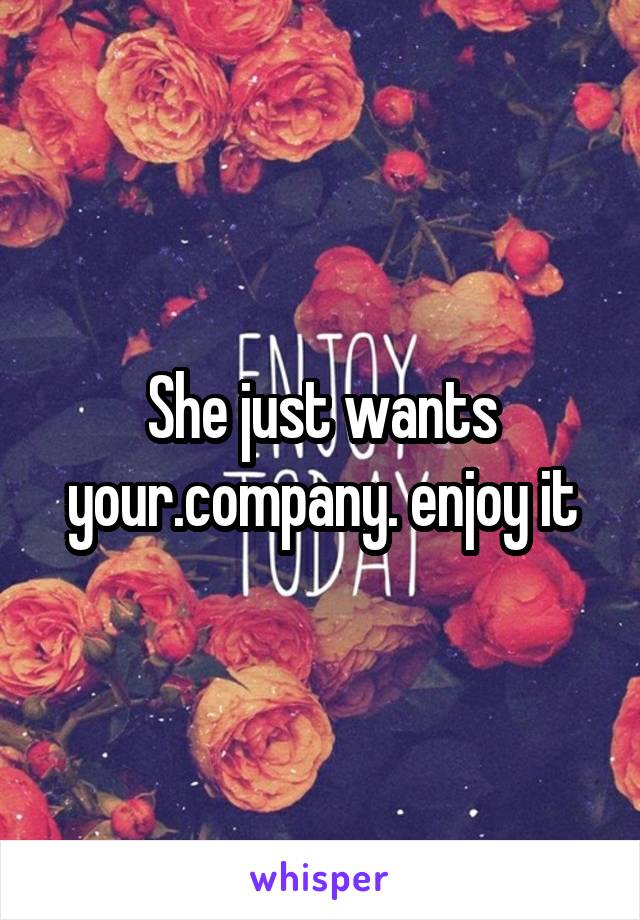 She just wants your.company. enjoy it