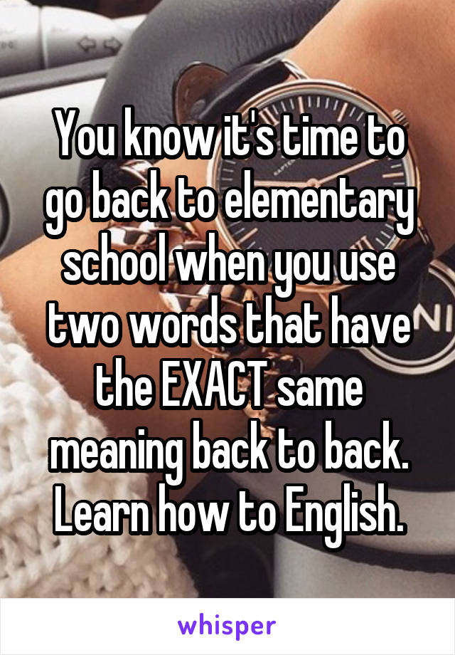 You know it's time to go back to elementary school when you use two words that have the EXACT same meaning back to back. Learn how to English.