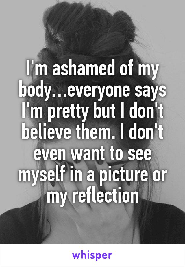 I'm ashamed of my body…everyone says I'm pretty but I don't believe them. I don't even want to see myself in a picture or my reflection