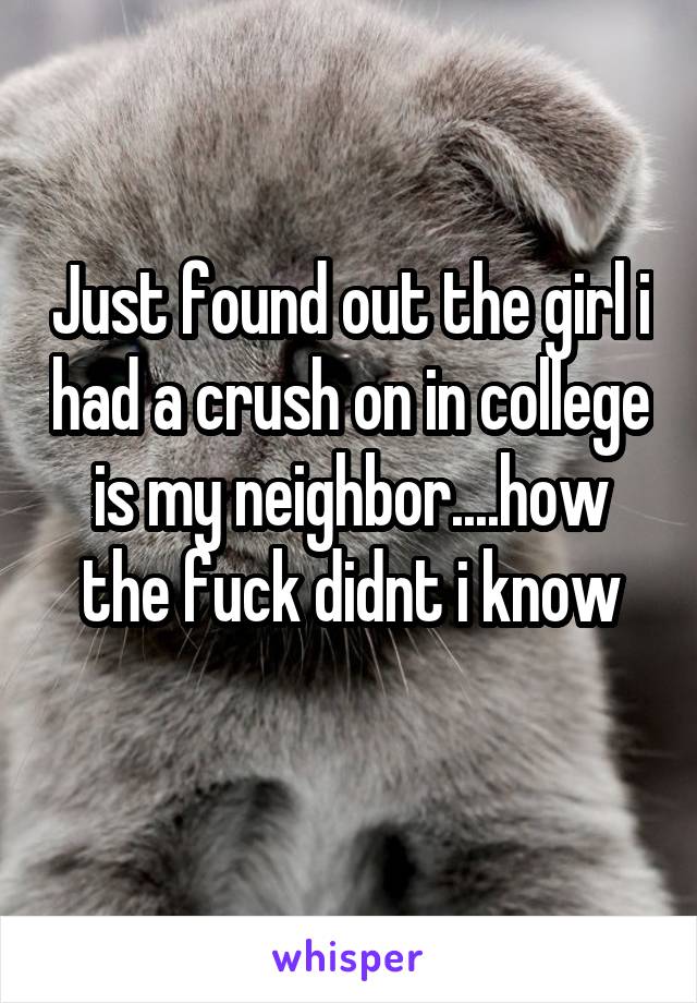 Just found out the girl i had a crush on in college is my neighbor....how the fuck didnt i know
