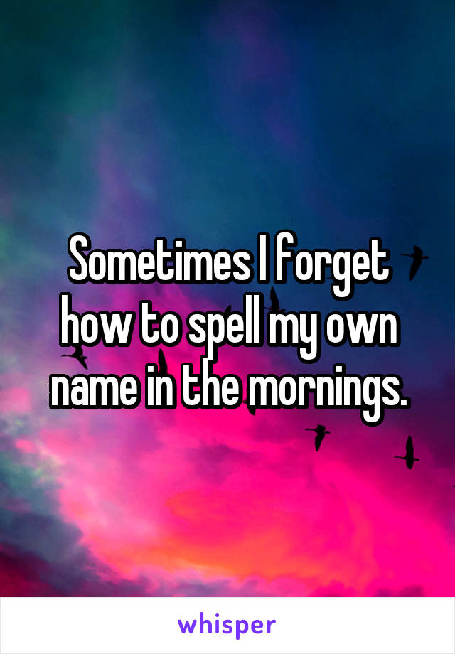 Sometimes I forget how to spell my own name in the mornings.