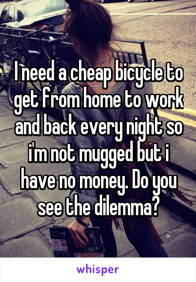 I need a cheap bicycle to get from home to work and back every night so i'm not mugged but i have no money. Do you see the dilemma?