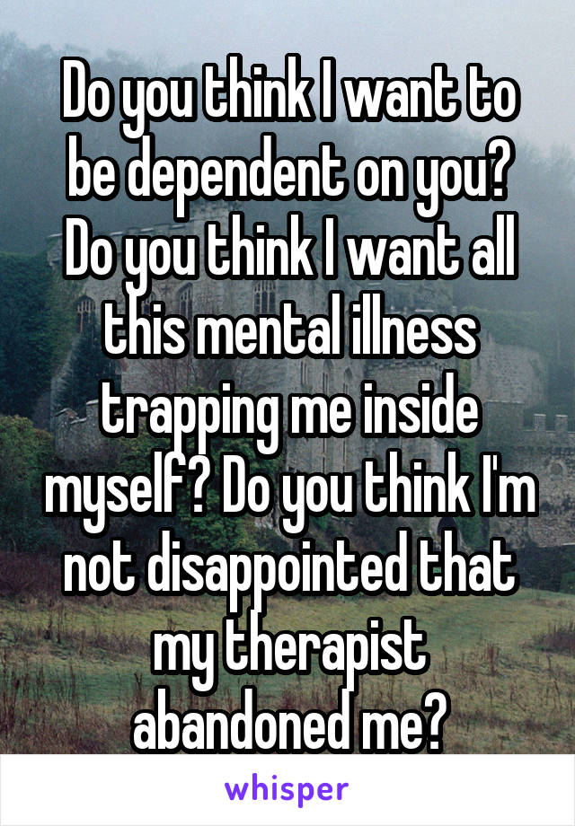 Do you think I want to be dependent on you? Do you think I want all this mental illness trapping me inside myself? Do you think I'm not disappointed that my therapist abandoned me?