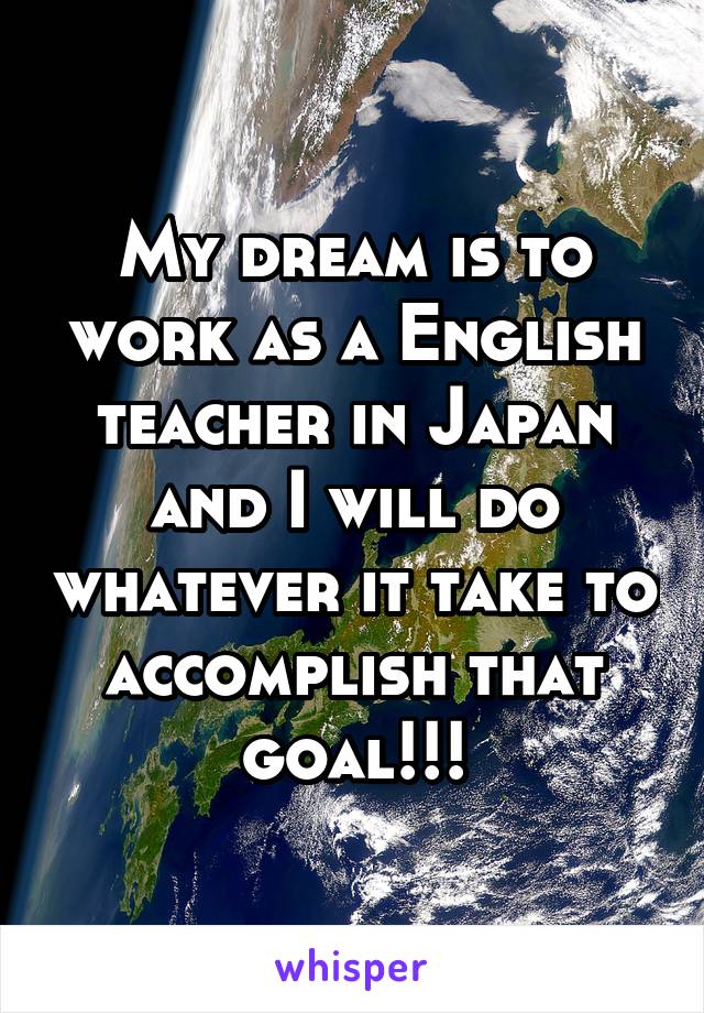 My dream is to work as a English teacher in Japan and I will do whatever it take to accomplish that goal!!!