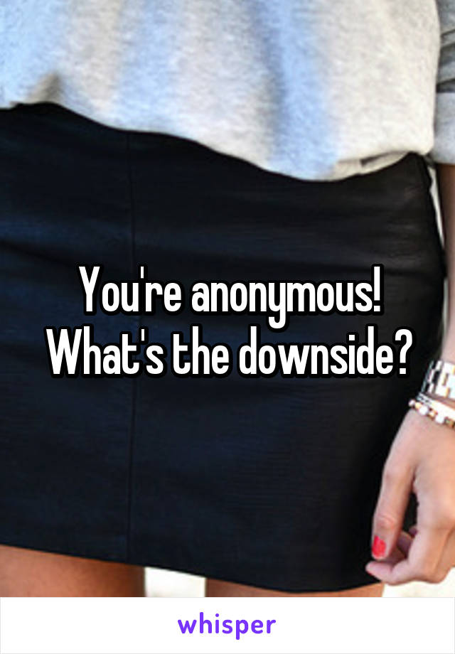 You're anonymous! What's the downside?