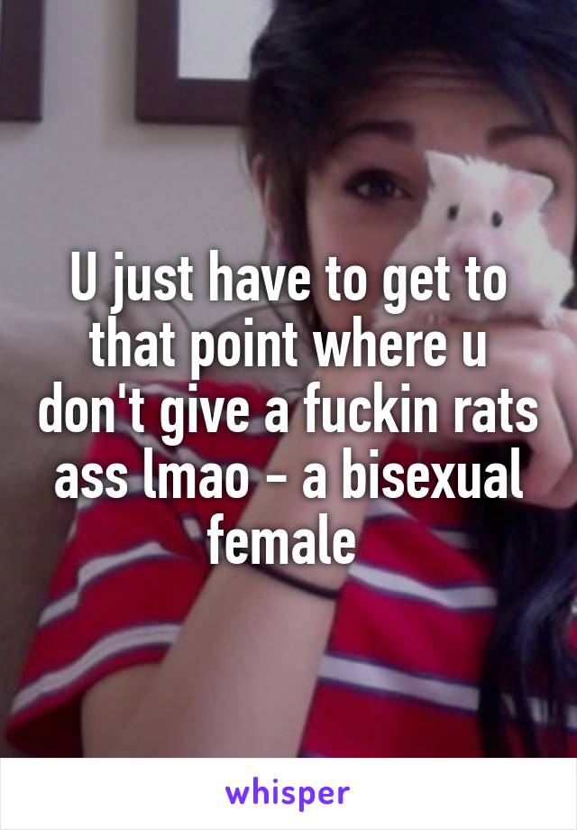 U just have to get to that point where u don't give a fuckin rats ass lmao - a bisexual female 