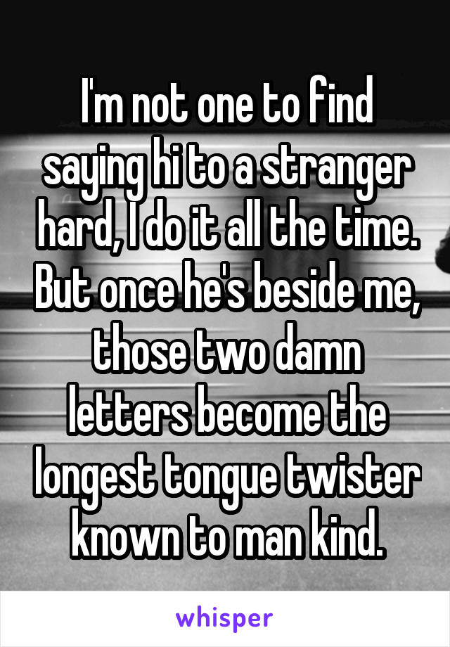 I'm not one to find saying hi to a stranger hard, I do it all the time. But once he's beside me, those two damn letters become the longest tongue twister known to man kind.