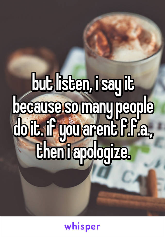 but listen, i say it because so many people do it. if you arent f.f.a., then i apologize.