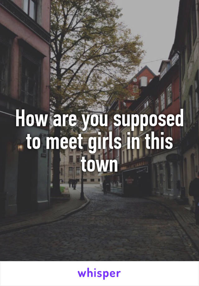 How are you supposed to meet girls in this town