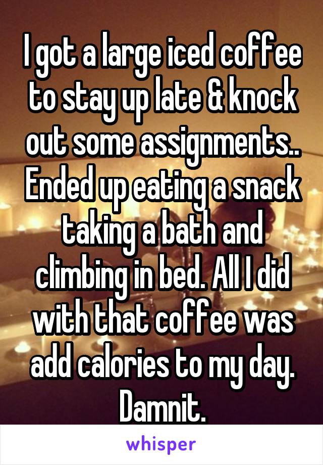 I got a large iced coffee to stay up late & knock out some assignments.. Ended up eating a snack taking a bath and climbing in bed. All I did with that coffee was add calories to my day. Damnit.